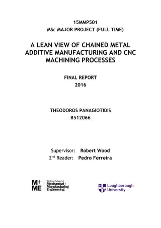 15MMP501
MSc MAJOR PROJECT (FULL TIME)
A LEAN VIEW OF CHAINED METAL
ADDITIVE MANUFACTURING AND CNC
MACHINING PROCESSES
FINAL REPORT
2016
THEODOROS PANAGIOTIDIS
B512066
Supervisor: Robert Wood
2nd
Reader: Pedro Ferreira
 