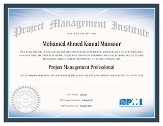 HAS BEEN FORMALLY EVALUATED FOR DEMONSTRATED EXPERIENCE, KNOWLEDGE AND PERFORMANCE
IN ACHIEVING AN ORGANIZATIONAL OBJECTIVE THROUGH DEFINING AND OVERSEEING PROJECTS AND
RESOURCES AND IS HEREBY BESTOWED THE GLOBAL CREDENTIAL
THIS IS TO CERTIFY THAT
IN TESTIMONY WHEREOF, WE HAVE SUBSCRIBED OUR SIGNATURES UNDER THE SEAL OF THE INSTITUTE
Project Management Professional
PMP® Number
PMP® Original Grant Date
PMP® Expiration Date 30 March 2018
31 March 2015
Mohamed Ahmed Kamal Mansour
1801123
Mark A. Langley • President and Chief Executive OfficerRicardo Triana • Chair, Board of Directors
 