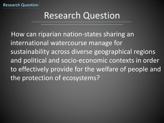 Research Question
How can riparian nation-states sharing an
international watercourse manage for
sustainability across diverse geographical regions
and political and socio-economic contexts in order
to effectively provide for the welfare of people and
the protection of ecosystems?
Research Question
 