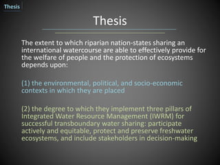 Thesis
The extent to which riparian nation-states sharing an
international watercourse are able to effectively provide for
the welfare of people and the protection of ecosystems
depends upon:
(1) the environmental, political, and socio-economic
contexts in which they are placed
(2) the degree to which they implement three pillars of
Integrated Water Resource Management (IWRM) for
successful transboundary water sharing: participate
actively and equitable, protect and preserve freshwater
ecosystems, and include stakeholders in decision-making
Thesis
 
