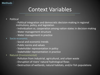 Context Variables
• Political
- Political integration and democratic decision-making in regional
institutions, policy, and legislation
- Individualism vs. cooperation among nation-states in decision-making
- Water management structure
- Water management in practice
• Socio-economic
- Social and economic trends
- Public norms and values
- Stakeholder representation in policy
- Stakeholder representation in practice
• Natural (Environmental)
- Pollution from industrial, agricultural, and urban waste
- Disruption of rivers’ natural hydrological flows
- Destruction of wetlands, natural habitats, and/or fish populations
Methods
 