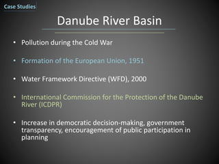 Danube River Basin
• Pollution during the Cold War
• Formation of the European Union, 1951
• Water Framework Directive (WFD), 2000
• International Commission for the Protection of the Danube
River (ICDPR)
• Increase in democratic decision-making, government
transparency, encouragement of public participation in
planning
Case Studies
 