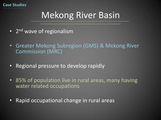 Mekong River Basin
• 2nd wave of regionalism
• Greater Mekong Subregion (GMS) & Mekong River
Commission (MRC)
• Regional pressure to develop rapidly
• 85% of population live in rural areas, many having
water related occupations
• Rapid occupational change in rural areas
Case Studies
 