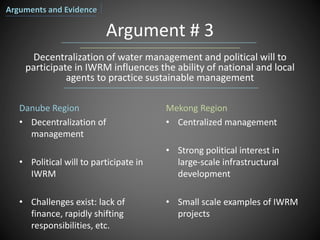 Argument # 3
Danube Region
• Decentralization of
management
• Political will to participate in
IWRM
• Challenges exist: lack of
finance, rapidly shifting
responsibilities, etc.
Mekong Region
• Centralized management
• Strong political interest in
large-scale infrastructural
development
• Small scale examples of IWRM
projects
Decentralization of water management and political will to
participate in IWRM influences the ability of national and local
agents to practice sustainable management
Arguments and Evidence
 