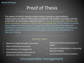 Proof of Thesis
• Absence of legal and policy structures
• Weak institutional structures
• Centralization of management
• Widespread poverty, low levels of
democracy and transparency
The extent to which riparian nation-states sharing an international
watercourse are able to effectively provide for the welfare of people and the
protection of ecosystems depends upon (1) the environmental, political, and
socio-economic contexts in which they are placed and (2) the degree to which
they implement three pillars of Integrated Water Resource Management
(IWRM) for successful transboundary water sharing: participate actively and
equitable, protect and preserve ecosystems, and include stakeholders in
decision-making.
• Relatively inactive participation in
IWRM
• Exclusion of stakeholders in planning/
decision-making
• Lack of environmental protection
Mekong Region
Unsustainable management
Proof of Thesis
 