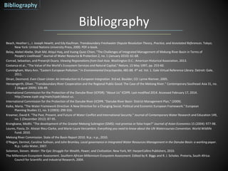 Bibliography
Beach, Heather L., J. Joseph Hewitt, and Edy Kaufman. Transboundary Freshwater Dispute Resolution Theory, Practice, and Annotated References. Tokyo;
New York: United Nations University Press, 2000. PDF e-book.
Belay, Alebel Abebe, Shah Md. Atiqul Haq, and Vuong Quoc Chien. "The Challenges of Integrated Management of Mekong River Basin in Terms of
People's Livelihood." Journal of Water Resource & Protection 2, no. 1 (January 2010): 61-68.
Conrad, Sebastian, and Presenjit Duara. Viewing Regionalisms from East Asia. Washington D.C.: American Historical Association, 2013.
Costanza et al., “The Value of the World’s Ecosystem Services and Natural Capital,”Nature, 15 May 1997, pp. 253-60.
Cunningham, Mary Ann. "Eastern European Pollution." In Environmental Encyclopedia, 485-88. 4th ed. Vol. 1. Gale Virtual Reference Library. Detroit: Gale,
2011.
Dinan, Desmond. Even Closer Union: An Introduction to European Integration. 3rd ed. Boulder, CO: Lynne Rienner, 2005.
Hensengerth, Oliver. "Transboundary River Cooperation and the Regional Public Good: The Case of the Mekong River." Contemporary Southeast Asia 31, no.
2 (August 2009): 326-49.
International Commission for the Protection of the Danube River (ICPDR). "About Us" ICDPR. Last modified 2014. Accessed February 17, 2014.
http://www.icpdr.org/main/icpdr/about-us.
International Commission for the Protection of the Danube River (ICDPR. "Danube River Basin District Management Plan," (2009).
Kaika, Maria. "The Water Framework Directive: A New Directive for a Changing Social, Political and Economic European Framework." European
Planning Studies 11, no. 3 (2003): 299-316.
Kreamer, David K. "The Past, Present, and Future of Water Conflict and International Security." Journal of Contemporary Water Research and Education 149,
no. 1 (December 2012): 87-95.
Krongkaew, Medhi. "The development of the Greater Mekong Subregion (GMS): real promise or false hope?" Journal of Asian Economics 15 (2004): 977-98.
Loures, Flavia, Dr. Alistair Rieu-Clarke, and Marie-Laure Vercambre. Everything you need to know about the UN Watercourses Convention. World Wildlife
Fund. 2010.
Mekong River Commission. State of the Basin Report 2010. N.p.: n.p., 2010.
O'Regan, Dermot, Caroline Sullivan, and John Bromley. Local governance in Integrated Water Resources Management in the Danube Basin: a working paper.
N.p.: LoGo Water, 2007.
Solomon, Steven. Water: The Epic Struggle For Wealth, Power, and Civilization. New York, NY: HarperCollins Publishers, 2010.
The Millennium Ecosystem Assessment. Southern African Millennium Ecosystem Assessment. Edited by R. Biggs and R. J. Scholes. Pretoria, South Africa:
Council for Scientific and Industrial Research, 2004.
Bibliography
 