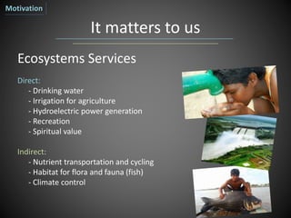It matters to us
Ecosystems Services
Direct:
- Drinking water
- Irrigation for agriculture
- Hydroelectric power generation
- Recreation
- Spiritual value
Indirect:
- Nutrient transportation and cycling
- Habitat for flora and fauna (fish)
- Climate control
Motivation
 