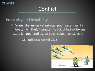 Conflict
Insecurity and Instability
 "water challenges - shortages, poor water quality,
floods, - will likely increase the risk of instability and
state failure, [and] exacerbate regional tensions....“
- U.S. Intelligence Council, 2012
Motivation
 