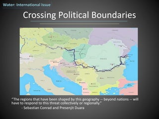 Crossing Political Boundaries
“The regions that have been shaped by this geography -- beyond nations -- will
have to respond to this threat collectively or regionally.”
- Sebastian Conrad and Presenjit Duara
Water: International Issue
 