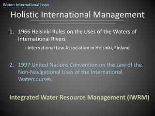Holistic International Management
1. 1966 Helsinki Rules on the Uses of the Waters of
International Rivers
- International Law Association in Helsinki, Finland
2. 1997 United Nations Convention on the Law of the
Non-Navigational Uses of the International
Watercourses.
Integrated Water Resource Management (IWRM)
Water: International Issue
 
