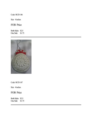 Code HCD146
Size 4inches
FOB Price
BothSides $2.5
OneSide $1.75
Code HCD147
Size 4inches
FOB Price
BothSides $2.5
OneSide $1.75
 