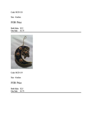 Code HCD118
Size 4inches
FOB Price
BothSides $2.5
OneSide $1.75
Code HCD119
Size 4inches
FOB Price
BothSides $2.5
OneSide $1.75
 