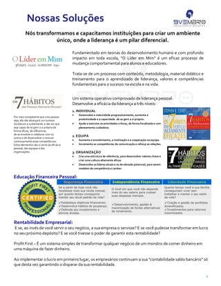4
Segurança Financeira Independência Financeira Liberdade Financeira
Se a partir de hoje você não
recebesse mais sua renda mensal,
por quanto tempo conseguiria
manter seu atual padrão de vida?
O nível em que você não depende
mais do seu salario para custear
suas despesas mensais.
Quanto tempo você e sua família
conseguiriam viver sem
trabalhar e manter o seu estilo
de vida?
Estabeleça objetivos financeiros;
Desenvolva habitos de poupança;
Defenda seu investimento e
elimine dividas.
Desenvolvimento, gestão &
maximização de fontes alternativas
de rendimento.
Criação e gestão de portfolios
diversificados;
Investimentos para retornos
maximizados.
Nós transformamos e capacitamos instituições para criar um ambiente
único, onde a liderança é um pilar diferencial.
Nossas Soluções
Educação Financeira Pessoal:
Um sistema operativo comprovado de liderança pessoal.
Desenvolve a eficácia da liderança a três níveis:
Fundamentado em teorias do desenvolvimento humano e com profundo
impacto em toda escola, "O Líder em Mim" é um eficaz processo de
mudança comportamental para alunos e educadores.
Trata-se de um processo com conteúdo, metodologia, material didático e
treinamento para o aprendizado de liderança, valores e competências
fundamentais para o sucesso na escola e na vida.
Rentabilidade Empresarial:
E se, ao invés de você servir o seu negócio, a sua empresa o servisse? E se você pudesse transformar em lucro
no seu próximo depósito? E se você tivesse o poder de garantir esta rentabilidade?
Profit First – É um sistema simples de transformar qualquer negócio de um monstro de comer dinheiro em
uma máquina de fazer dinheiro.
Ao implementar o lucro em primeiro lugar, os empresários continuam a sua "contabilidade saldo bancário" só
que desta vez garantindo o disparar da sua rentabilidade.
1. INDIVIDUAL
• Desenvolve a maturidade progressivamente, aumenta a
produtividade e a capacidade de se gerir a si próprio.
• Ajuda a executar as prioridades críticas, de forma focalizada e com
planeamento cuidadoso.
2. EQUIPA
• Aumenta o envolvimento, a motivação e a cooperação na equipa.
• Incrementa as competências de comunicação e reforça as relações.
3. ORGANIZAÇÃO
• Cria uma estrutura de referência, para desenvolver valores chave e
criar uma cultura altamente eficaz.
• Desenvolve os líderes atuais e os de elevado potencial, para serem
modelos de competência e caráter.
Por mais competente que uma pessoa
seja, ela não alcançará́ um sucesso
duradouro e sustentável, a não ser que
seja capaz de se gerir a si própria de
forma eficaz, de influenciar,
de se envolver e colaborar com os
outros e de desenvolver e renovar
continuamente estas competências.
Estes elementos são o cerne da eficácia
pessoal, das equipas e das
organizações.
 