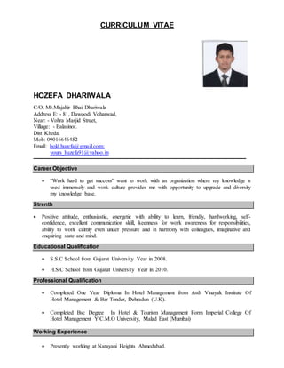 CURRICULUM VITAE
HOZEFA DHARIWALA
C/O. Mr.Majahir Bhai Dhariwala
Address E: - 81, Dawoodi Voharwad,
Near: - Vohra Masjid Street,
Village: - Balasinor.
Dist Kheda.
Mob: 09016646452
Email: bold.huzefa@gmail.com;
yours_huzefa91@yahoo.in
Career Objective
 “Work hard to get success” want to work with an organization where my knowledge is
used immensely and work culture provides me with opportunity to upgrade and diversity
my knowledge base.
Strenth
 Positive attitude, enthusiastic, energetic with ability to learn, friendly, hardworking, self-
confidence, excellent communication skill, keenness for work awareness for responsibilities,
ability to work calmly even under pressure and in harmony with colleagues, imaginative and
enquiring state and mind.
Educational Qualification
 S.S.C School from Gujarat University Year in 2008.
 H.S.C School from Gujarat University Year in 2010.
Professional Qualification
 Completed One Year Diploma In Hotel Management from Asth Vinayak Institute Of
Hotel Management & Bar Tender, Dehradun (U.K).
 Completed Bsc Degree In Hotel & Tourism Management Form Imperial College Of
Hotel Management Y.C.M.O University, Malad East (Mumbai)
Working Experience
 Presently working at Narayani Heights Ahmedabad.
 