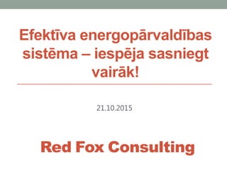 Efektīva energopārvaldības
sistēma – iespēja sasniegt
vairāk!
21.10.2015
Red Fox Consulting
 