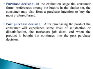  Purchase decision: In the evaluation stage the consumer
forms preferences among the brands in the choice set, the
consumer may also form a purchase intention to buy the
most preferred brand.
 Post purchase decision: After purchasing the product the
consumer will experience some level of satisfaction or
dissatisfaction, the marketers job doest end when the
product is bought but continues into the post purchase
decision.
 