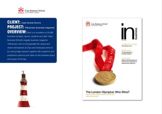 CLIENT: Cass Central Comms
PROJECT: InBusiness (business magazine)
OVERVIEW: Sent to a circulation of 25,000
business contacts, alumni, students and staff, Cass
Business School’s regular business magazine
‘InBusiness’ aims to encapsulate the unique and
vibrant atmosphere at Cass and showcase some of
its cutting edge research together with academic and
practitioner opinions and views on the business topics
and issues of the day.
 