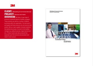 CLIENT: 3M Building & Commercial Services
PROJECT: Brochure and inserts
OVERVIEW: 3M offers a huge range of
products of potential interest to facilities managers.
These products are sold by a number of different
businesses within the organisation. The brief was to
pull together all these products into one brochure and
position 3M as a major supplier of product solutions
that address key issues of concern to the facilities
manager (e.g. safety & security, image improvement
etc.). Product inserts were also produced that
expanded upon the brochure and provided more
detail on each product.
 