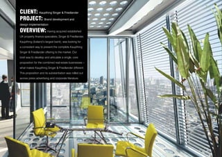 CLIENT: Kaupthing Singer & Friedlander
PROJECT: Brand development and
design implementation
OVERVIEW: Having acquired established
UK property finance specialists, Singer & Friedlander,
Kaupthing (Iceland’s largest bank), was looking for
a consistent way to present the complete Kaupthing
Singer & Friedlander offering to the market. Our
brief was to develop and articulate a single, core
proposition for the combined real estate businesses –
what makes Kaupthing Singer & Friedlander different.
This proposition and its substantiation was rolled out
across press advertising and corporate literature.
 