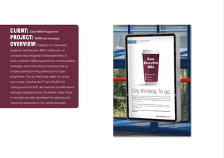 CLIENT: Cass MBA Programme
PROJECT: EMBA ad campaign
OVERVIEW: Targeted at a City-based
audience, the Executive MBA ‘coffee cup’ ad
campaign was designed to raise awareness of
Cass’s part-time MBA programme by communicating
messages surrounding the convenience and up
to date business thinking offered by the Cass
programme. The ad, which was rolled out across
print media, including the FT and CityAM, the
Underground and DLR, also featured a coffee sleeve
campaign targeted across City based coffee shops.
A microsite was also developed for capturing and
measuring responses to the overall campaign.
 