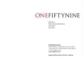 OneFiftyNine Limited
Studio 6, Block B, 1 Fawe Street, London, E14 6PD
T: 020 7536 7575 F: 020 7900 3050 M: 07901 688 913
E: info@onefiftynine.com
www.onefiftynine.com
Regional Offices: Bristol, Plymouth, Reading
Overview
Client list and references
Your team
Our work
 