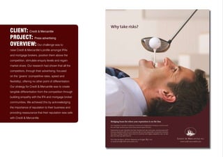 CLIENT: Credit & Mercantile
PROJECT: Press advertising
OVERVIEW: Our challenge was to
raise Credit & Mercantile’s profile amongst IFAs
and mortgage brokers, position them above the
competition, stimulate enquiry levels and regain
market share. Our research had shown that all the
competitors, through their advertising, focused
on the ‘givens’ (competitive rates, speed and
flexibility), offering no other point of differentiation.
Our strategy for Credit & Mercantile was to create
tangible differentiation from the competition through
building empathy with the IFA and mortgage broker
communities. We achieved this by acknowledging
the importance of reputation to their business and
providing reassurance that their reputation was safe
with Credit & Mercantile.
 