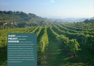 CLIENT: Abalisse Investimenti
PROJECT: Visual identity
OVERVIEW: Abalisse Investimenti is a
highly respected real estate developer, specialising
in the restoration of elegant Tuscan homes. The
client was looking to establish a visual identity for
its literature and website that reflected the quality
and authenticity of its restorations, whilst evoking
‘la dolce vita’ to prospective buyers. We produced
brochures for both Borgo di Verardinga and Castle
of Campiglia as well as a content managed website
covering all developments.
 