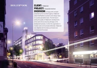 CLIENT: Hollybrook
PROJECT: Corporate brochure
OVERVIEW: Unhappy with concepts
presented by the incumbent agency, Hollybrook
asked OneFiftyNine to present some design ideas
on a purely speculative basis. The brief was to
portray the quality of Hollybrook’s developments
at the same time as ensuring all stages of the
development process, in which the organisation is
involved, were communicated effectively. Hollybrook
was delighted with the ideas put forward and
commissioned the project.
 