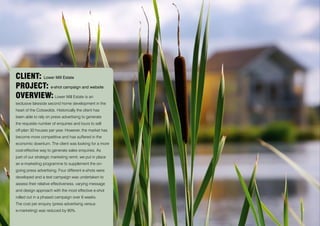 CLIENT: Lower Mill Estate
PROJECT: e-shot campaign and website
OVERVIEW: Lower Mill Estate is an
exclusive lakeside second home development in the
heart of the Cotswolds. Historically the client has
been able to rely on press advertising to generate
the requisite number of enquiries and tours to sell
off-plan 30 houses per year. However, the market has
become more competitive and has suffered in the
economic downturn. The client was looking for a more
cost-effective way to generate sales enquiries. As
part of our strategic marketing remit, we put in place
an e-marketing programme to supplement the on-
going press advertising. Four different e-shots were
developed and a test campaign was undertaken to
assess their relative effectiveness, varying message
and design approach with the most effective e-shot
rolled out in a phased campaign over 6 weeks.
The cost per enquiry (press advertising versus
e-marketing) was reduced by 90%.
 