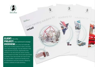 CLIENT: De La Rue
PROJECT: New market launch campaign
OVERVIEW: De La Rue had traditionally
sold its cash handling systems to banks, and knew
how to talk their language. This was reflected in their
‘highly technical’ brochures. Opportunities were
identified in new ‘less technical’ sectors (vending,
leisure, transport and retail), and we were approached
to develop a new ‘look and feel’ and ‘tone of voice’
that was simplified, impactful and benefits-driven.
An initial literature suite was produced, followed by
exhibition materials and trade advertising.
 