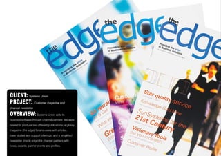 CLIENT: Systems Union
PROJECT: Customer magazine and
channel newsletter
OVERVIEW: Systems Union sells its
business software through channel partners. We were
briefed to produce two different publications; a glossy
magazine (the edge) for end-users with articles,
case studies and support offerings; and a simplified
newsletter (inside edge) for channel partners with
news, awards, partner events and profiles.
 