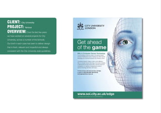 CLIENT: City University
PROJECT: Various
OVERVIEW: Over the last few years
we have worked on several projects for City
University, across a number of the Schools.
Our brief in each case has been to deliver design
that is fresh, relevant and impactful and always
consistent with the City University style guidelines.
 