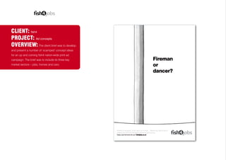 CLIENT: fish4
PROJECT: Ad concepts
OVERVIEW: The client brief was to develop
and present a number of ‘scamped’ concept ideas
for an up and coming fish4 nation-wide print ad
campaign. The brief was to include its three key
market sectors – jobs, homes and cars.
oad or on-the-pole… Wherever you want to work or
s.co.uk has the job to suit you.
sh4jobs.co.uk
 