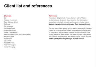Client list and references
References
I have been delighted with the way the team at OneFiftyNine
is able to deliver all aspects of our projects – from conceptual
presentations, through copywriting, photography, design to print.
Melanie Hamelle, Marketing Manager, Cass Business School
The nine years I have worked with the team is testament to the value
I place on the projects OneFiftyNine undertakes for us. Regardless
of timescale or budget I always have the utmost confidence in the
quality of work the team delivers. The levels of project management
and creativity are exceptional, and always on brief, budget and time.
Cathie Deeley, Marketing Manager, REVISS Services
Client List:
3M
Abalisse Investimenti
Cass Business School
CitiGroup
City University
Currencies Direct
Hollybrook Homes
Halifax Estate Agents
International Irradiation Association (IMRP)
Kaupthing Bank
N2 Ferntown
Opus Italia
REVISS Services
TMD Technologies
Varsity Packaging
 