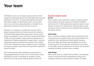 OneFiftyNine is very much a design company of its time. When
budgets are being squeezed and marketing departments are being
paired back to the bone, companies want agencies that deliver
value that is tangible; the right expertise when, and only when,
required; at a cost that is always affordable; and ideally from an
agency that is local and on-hand. Not much to ask for!
Recession or no recession, it’s always been the same. We’ve
always recognised that fact and have structured the company to
consistently deliver against these requirements. And we’ve been
doing it successfully for 5 years. Ed Toll, who founded OneFiftyNine
in 2004, has pulled together a highly skilled and talented team of
marketing and creative professionals to support clients – long term,
independent partners committed to the success of the company
and its clients. Whatever the project, whatever its size or complexity,
we always put together a team that has the right level of expertise to
deliver the project.
Over the last year we’ve been developing a local presence in
key geographical areas to ensure a truly ‘on-hand’ service, using
technology to connect us seamlessly as an agency. Current
regional hubs include London, Reading, Bristol and Plymouth.
Key team members include:
Ed Toll
After a number of years working for a range of small and medium
sized marketing and design agencies Ed created OneFiftyNine
with the sole aim of offering exceptional quality and value to a loyal
selection of clients. He’s happiest when rolling his sleeves up and
working with clients to discuss, plan and implement their marketing
and design solutions.
Chris Cullen
Chris is a hands-on strategic marketer who has worked with some
of the world’s most successful brands over 20 years. Brands such
as IBM, 3M, Dow, Cass Business School, Marriott, Samsung,
De La Rue, Halifax and Philips have all benefited from his clear
thinking and drive. He has also been instrumental in the success
of many SMEs, where his experience of running his own successful
marketing and design business is often invaluable.
Julie Cooper
After an early career as a reporter and sub-editor in the newspaper
industry, the poacher became a gamekeeper by taking up the
challenge of becoming a public relations manager in the health
Your team
 