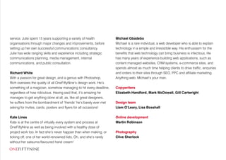 service. Julie spent 15 years supporting a variety of health
organisations through major changes and improvements, before
setting up her own successful communications consultancy.
Julie has wide ranging skills and experience including strategic
communications planning, media management, internal
communications, and public consultation.
Richard White
With a passion for great design, and a genius with Photoshop,
Rich oversees the quality of all OneFiftyNine’s design work. He’s
something of a magician, somehow managing to hit every deadline,
regardless of how ridiculous. Having said that, it’s amazing he
manages to get anything done at all, as, like all great designers,
he suffers from the bombardment of ‘friends’ he’s barely ever met
asking for invites, cards, posters and flyers for all occasions!
Kate Lines
Kate is at the centre of virtually every system and process at
OneFiftyNine as well as being involved with a healthy dose of
project work too. In fact she’s never happier than when making, or
ticking off, one of her world-renowned lists. Oh, and she’s rarely
without her satsuma flavoured hand cream!
Michael Gbadebo
Michael is a rare individual, a web developer who is able to explain
technology in a simple and irresistible way. His enthusiasm for the
benefits that web technology can bring business is infectious. He
has many years of experience building web applications, such as
content managed websites, CRM systems, e-commerce sites, and
spends almost as much time helping clients to drive traffic, enquiries
and orders to their sites through SEO, PPC and affiliate marketing.
Anything web, Michael’s your man.
Copywriters
Elizabeth Handford, Mark McDowall, Gill Cartwright
Design team
Liam O’Leary, Lisa Boxshall
Online development
Martin Robinson
Photography
Clive Sherlock
 