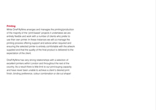 Printing
While OneFiftyNine arranges and manages the printing/production
of the majority of the ‘print-based’ projects it undertakes we are
entirely flexible and work with a number of clients who prefer to
use their own printer. In these instances we will co-manage the
printing process offering support and advice when required and
ensuring the selected printer is entirely comfortable with the artwork
supplied and that the quality of the final product is delivered to the
expectation of the client.
OneFiftyNine has very strong relationships with a selection of
excellent printers within London and throughout the rest of the
country. As a result there is little limit to our print-buying capacity
and have never been unable to achieve a client’s desired print
finish, binding preference, colour combination or die-cut shape!
 