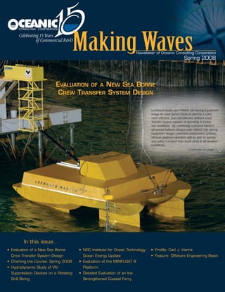 Newsletter of Oceanic Consulting Corporation
Spring 2008
Lockheed Martin and VIKING Life-Saving Equipment
Norge AS have joined forces to provide a safer,
more efficient, and cost-effective offshore Crew
Transfer System capable of operating in heavy
sea conditions. By combining Lockheed Martin's
advanced hullform designs with VIKING Life-Saving
Equipment Norge's patented embarkation systems,
offshore platform operators will be able to quickly
and safely transport their work crews in all weather
conditions.
Continued on page 3...
EVALUATION OF A NEW SEA BORNE
CREW TRANSFER SYSTEM DESIGN
• Evaluation of a New Sea Borne
Crew Transfer System Design
• Charting the Course: Spring 2008
• Hydrodynamic Study of VIV
Suppression Devices on a Rotating
Drill String
• NRC Institute for Ocean Technology-
Ocean Energy Update
• Evaluation of the MINIFLOAT III
Platform
• Detailed Evaluation of an Ice-
Strengthened Coastal Ferry
• Profile: Carl J. Harris
• Feature: Offshore Engineering Basin
In this issue...
newsletter.qxp 5/1/08 10:36 AM Page 1
 