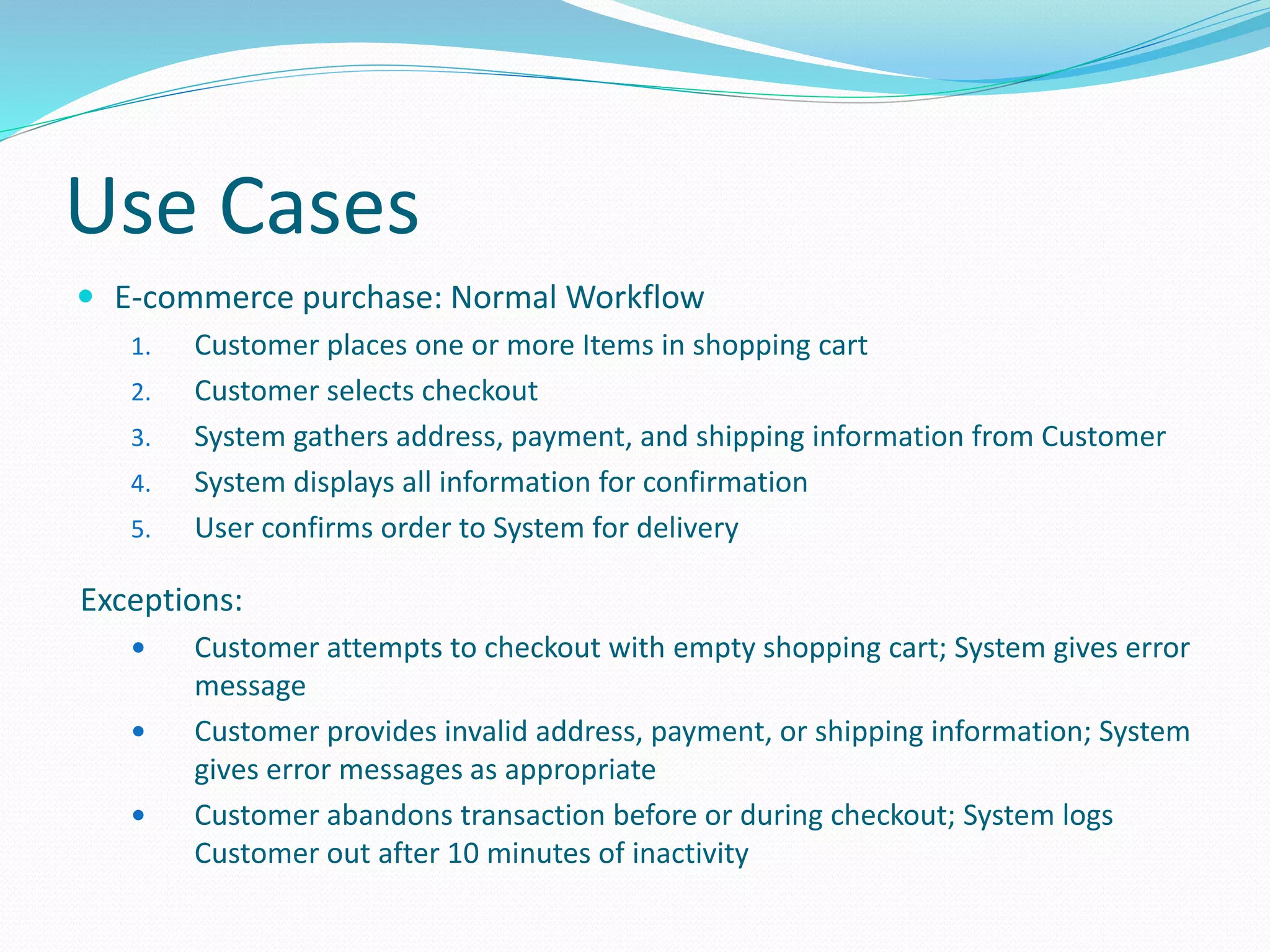 Use Cases
 E-commerce purchase: Normal Workflow
1. Customer places one or more Items in shopping cart
2. Customer selects checkout
3. System gathers address, payment, and shipping information from Customer
4. System displays all information for confirmation
5. User confirms order to System for delivery
Exceptions:
 Customer attempts to checkout with empty shopping cart; System gives error
message
 Customer provides invalid address, payment, or shipping information; System
gives error messages as appropriate
 Customer abandons transaction before or during checkout; System logs
Customer out after 10 minutes of inactivity
 