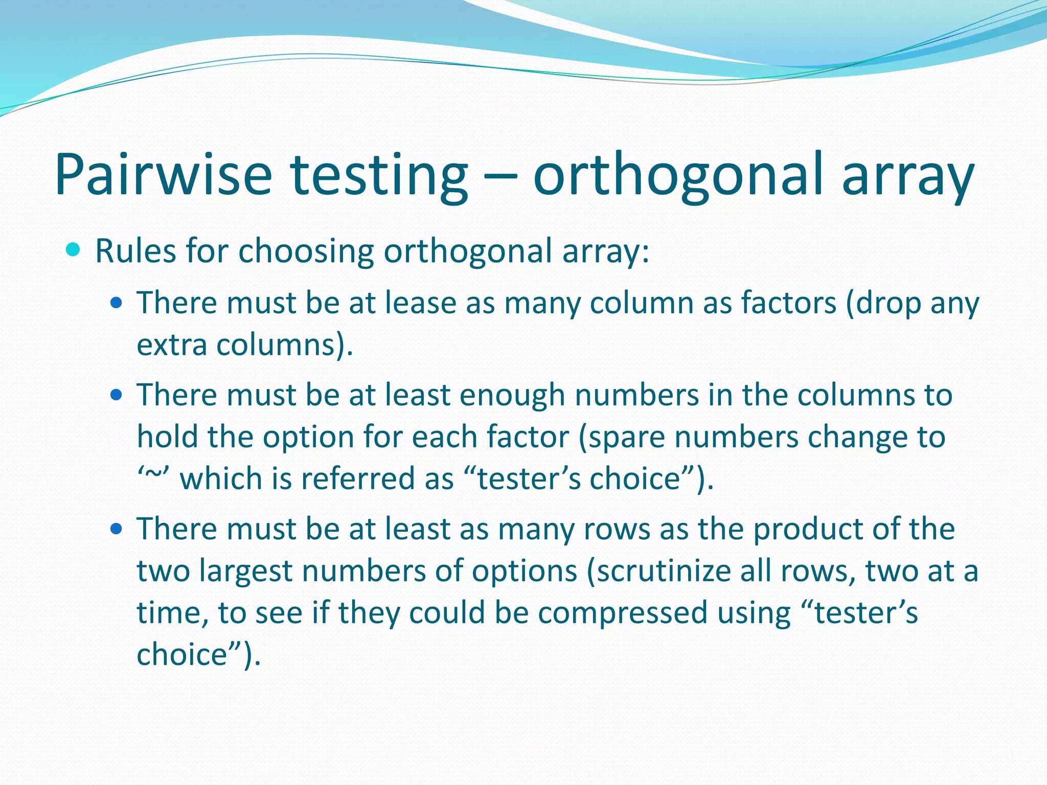 Pairwise testing – orthogonal array
 Rules for choosing orthogonal array:
 There must be at lease as many column as factors (drop any
extra columns).
 There must be at least enough numbers in the columns to
hold the option for each factor (spare numbers change to
‘~’ which is referred as “tester’s choice”).
 There must be at least as many rows as the product of the
two largest numbers of options (scrutinize all rows, two at a
time, to see if they could be compressed using “tester’s
choice”).
 