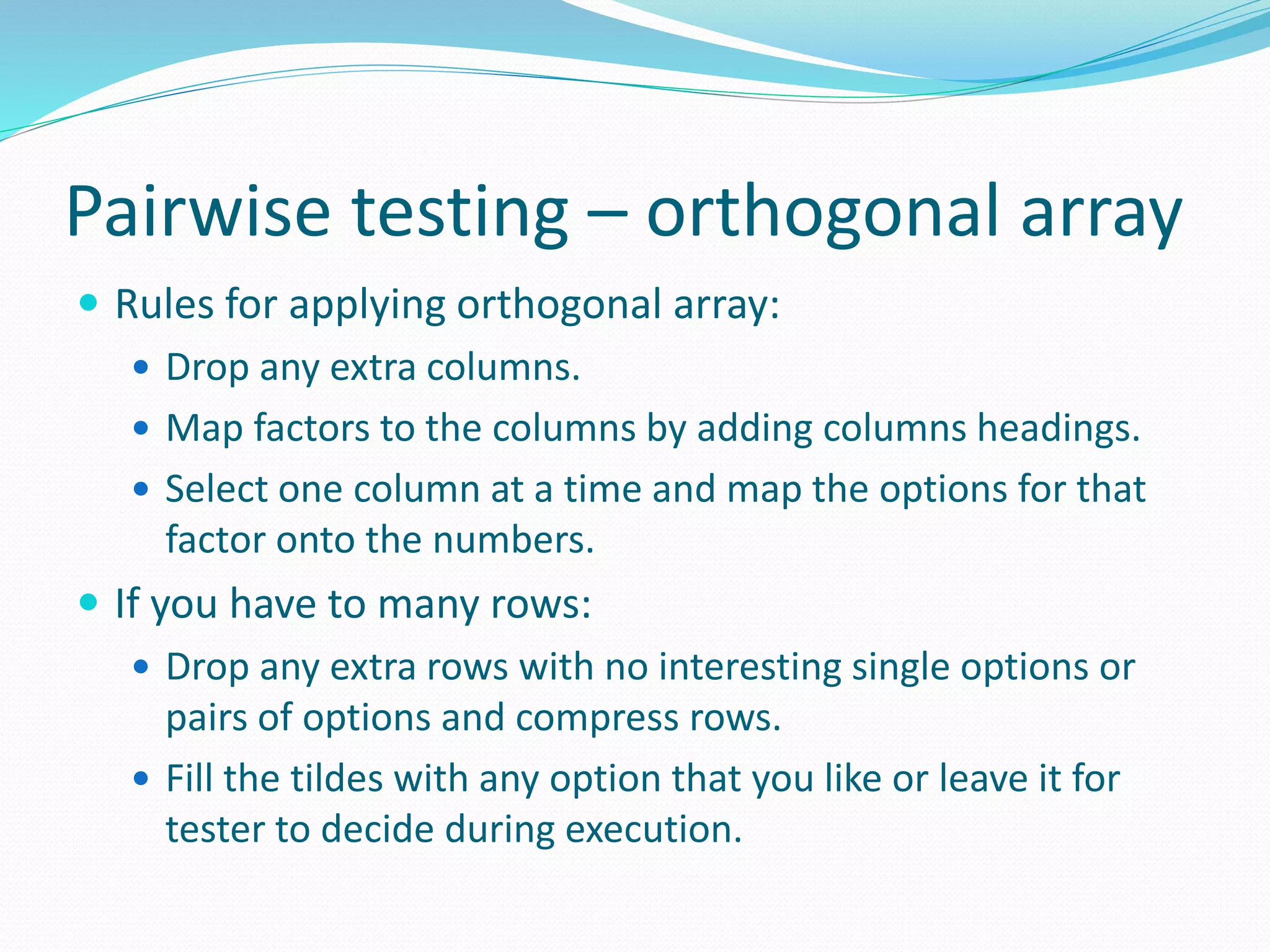 Pairwise testing – orthogonal array
 Rules for applying orthogonal array:
 Drop any extra columns.
 Map factors to the columns by adding columns headings.
 Select one column at a time and map the options for that
factor onto the numbers.
 If you have to many rows:
 Drop any extra rows with no interesting single options or
pairs of options and compress rows.
 Fill the tildes with any option that you like or leave it for
tester to decide during execution.
 