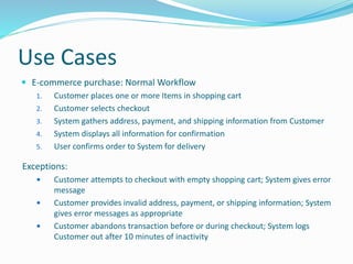 Use Cases
 E-commerce purchase: Normal Workflow
1. Customer places one or more Items in shopping cart
2. Customer selects checkout
3. System gathers address, payment, and shipping information from Customer
4. System displays all information for confirmation
5. User confirms order to System for delivery
Exceptions:
 Customer attempts to checkout with empty shopping cart; System gives error
message
 Customer provides invalid address, payment, or shipping information; System
gives error messages as appropriate
 Customer abandons transaction before or during checkout; System logs
Customer out after 10 minutes of inactivity
 