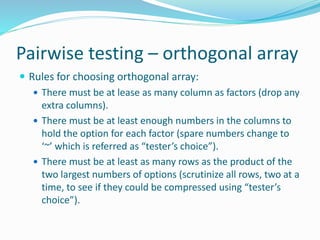 Pairwise testing – orthogonal array
 Rules for choosing orthogonal array:
 There must be at lease as many column as factors (drop any
extra columns).
 There must be at least enough numbers in the columns to
hold the option for each factor (spare numbers change to
‘~’ which is referred as “tester’s choice”).
 There must be at least as many rows as the product of the
two largest numbers of options (scrutinize all rows, two at a
time, to see if they could be compressed using “tester’s
choice”).
 