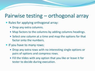 Pairwise testing – orthogonal array
 Rules for applying orthogonal array:
 Drop any extra columns.
 Map factors to the columns by adding columns headings.
 Select one column at a time and map the options for that
factor onto the numbers.
 If you have to many rows:
 Drop any extra rows with no interesting single options or
pairs of options and compress rows.
 Fill the tildes with any option that you like or leave it for
tester to decide during execution.
 