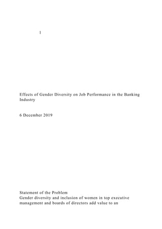 1
Effects of Gender Diversity on Job Performance in the Banking
Industry
6 December 2019
Statement of the Problem
Gender diversity and inclusion of women in top executive
management and boards of directors add value to an
 