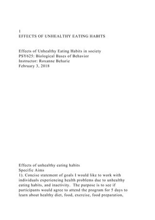 1
EFFECTS OF UNHEALTHY EATING HABITS
Effects of Unhealthy Eating Habits in society
PSY625: Biological Bases of Behavior
Instructor: Roxanne Beharie
February 3, 2018
Effects of unhealthy eating habits
Specific Aims
1). Concise statement of goals I would like to work with
individuals experiencing health problems due to unhealthy
eating habits, and inactivity. The purpose is to see if
participants would agree to attend the program for 5 days to
learn about healthy diet, food, exercise, food preparation,
 