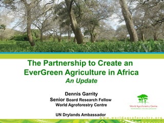 The Partnership to Create an
EverGreen Agriculture in Africa
An Update
Dennis Garrity
Senior Board Research Fellow
World Agroforestry Centre
UN Drylands Ambassador
 