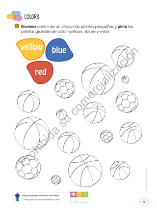 Prohibida
su
reproducción
9
COLORS
Indicador para la evaluación del criterio:
• Recognize vocabulary related to colors.
Encierra dentro de un círculo las pelotas pequeñas y pinta las
pelotas grandes de color «yellow», «blue» y «red».
1
yellow blue
red
P
r
o
h
i
b
i
d
a
s
u
c
o
m
e
r
c
i
a
l
i
z
a
c
i
ó
n
 