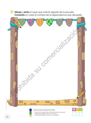 Prohibida
su
reproducción
24
24
Dibuja y pinta el lugar que más te agrada de la escuela.
Comenta en clase el nombre de la dependencia que dibujaste.
2
Indicador para la evaluación del criterio:
• Reconoce la organización y dependencias de la escuela.
• Representa pasajes de textos escuchados.
• Incrementa palabras nuevas a su vocabulario.
P
r
o
h
i
b
i
d
a
s
u
c
o
m
e
r
c
i
a
l
i
z
a
c
i
ó
n
 