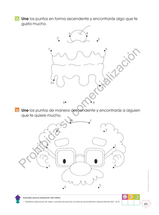 Prohibida
su
reproducción
89
Une los puntos en forma ascendente y encontrarás algo que te
gusta mucho.
Une los puntos de manera descendente y encontrarás a alguien
que te quiere mucho.
16
15
Indicador para la evaluación del criterio:
• Establece relaciones de orden y escribe secuencias numéricas ascendentes y descendentes del 1 al 10.
P
r
o
h
i
b
i
d
a
s
u
c
o
m
e
r
c
i
a
l
i
z
a
c
i
ó
n
 